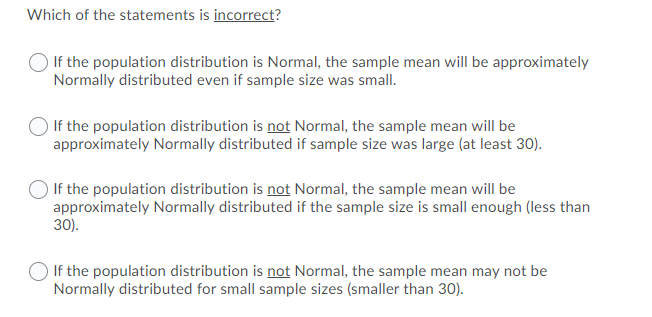 Which of the statements is incorrect?
If the population distribution is Normal, the sample mean will be approximately
Normally distributed even if sample size was small.
If the population distribution is not Normal, the sample mean will be
approximately Normally distributed if sample size was large (at least 30).
If the population distribution is not Normal, the sample mean will be
approximately Normally distributed if the sample size is small enough (less than
30).
If the population distribution is not Normal, the sample mean may not be
Normally distributed for small sample sizes (smaller than 30).
