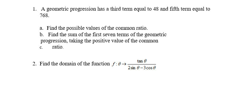 1. A geometric progression has a third term equal to 48 and fifth term equal to
768.
a. Find the possible values of the common ratio.
b. Find the sum of the first seven terms of the geometric
progression, taking the positive value of the common
ratio.
C.
tan e
2. Find the domain of the function f:0→
2 sin e-3 cos e
