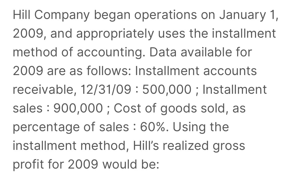 Hill Company began operations on January 1,
2009, and appropriately uses the installment
method of accounting. Data available for
2009 are as follows: Installment accounts
receivable, 12/31/09 : 500,000 ; Installment
sales : 900,000 ; Cost of goods sold, as
percentage of sales : 60%. Using the
installment method, Hill's realized gross
profit for 2009 would be:
