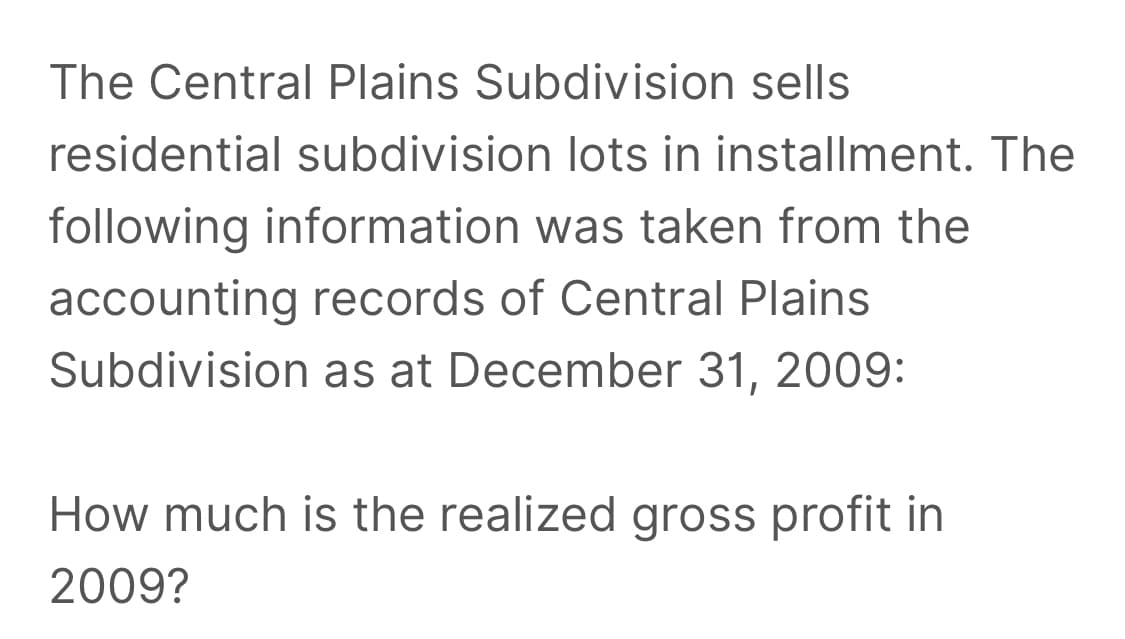 The Central Plains Subdivision sells
residential subdivision lots in installment. The
following information was taken from the
accounting records of Central Plains
Subdivision as at December 31, 2009:
How much is the realized gross profit in
2009?
