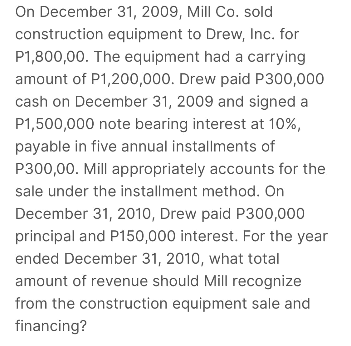 On December 31, 2009, Mill Co. sold
construction equipment to Drew, Inc. for
P1,800,00. The equipment had a carrying
amount of P1,200,000. Drew paid P300,000
cash on December 31, 2009 and signed a
P1,500,000 note bearing interest at 10%,
payable in five annual installments of
P300,00. Mill appropriately accounts for the
sale under the installment method. On
December 31, 2010, Drew paid P300,000
principal and P150,000 interest. For the year
ended December 31, 2010, what total
amount of revenue should Mill recognize
from the construction equipment sale and
financing?
