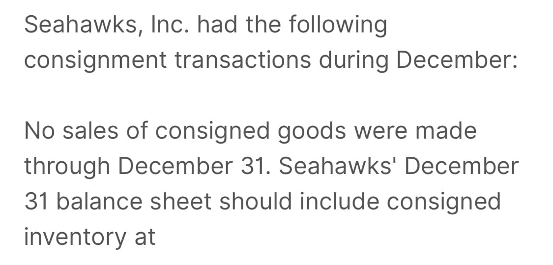 Seahawks, Inc. had the following
consignment transactions during December:
No sales of consigned goods were made
through December 31. Seahawks' December
31 balance sheet should include consigned
inventory at
