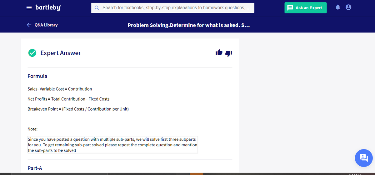 = bartleby
Q Search for textbooks, step-by-step explanations to homework questions,
E Ask an Expert
e Q&A Library
Problem Solving.Determine for what is asked. S...
Expert Answer
Formula
Sales- Variable Cost = Contribution
Net Profits = Total Contribution - Fixed Costs
Breakeven Point = (Fixed Costs / Contribution per Unit)
Note:
Since you have posted a question with multiple sub-parts, we will solve first three subparts
for you. To get remaining sub-part solved please repost the complete question and mention
the sub-parts to be solved
Part-A
