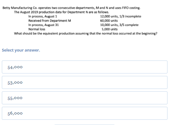 Betty Manufacturing Co. operates two consecutive departments, M and N and uses FIFO costing.
The August 2019 production data for Department N are as follows.
In process, August 1
Received from Department M
In process, August 31
Normal loss
12,000 units, 1/3 incomplete
60,000 units
10,000 units, 3/5 complete
5,000 units
What should be the equivalent production assuming that the normal loss occurred at the beginning?
Select your answer.
54,000
53,000
55,000
56,000
