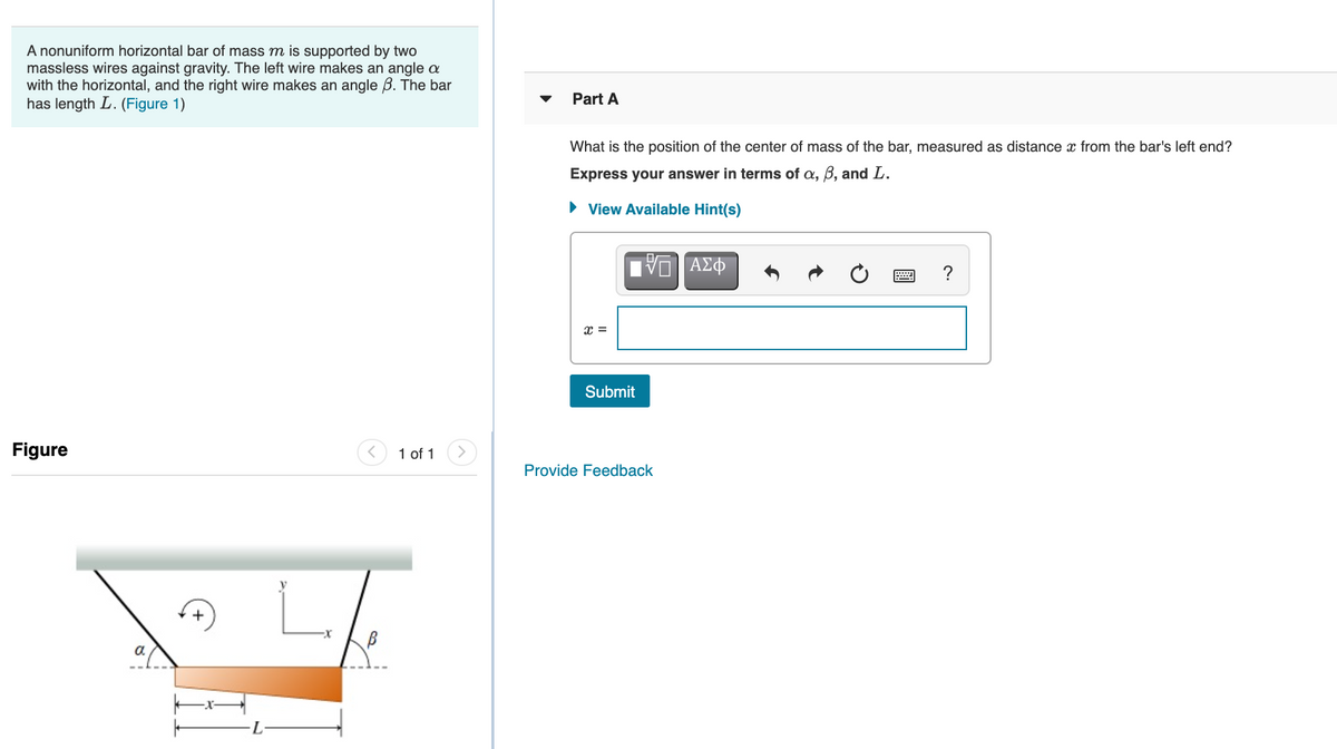 A nonuniform horizontal bar of mass m is supported by two
massless wires against gravity. The left wire makes an angle a
with the horizontal, and the right wire makes an angle B. The bar
has length L. (Figure 1)
Part A
What is the position of the center of mass of the bar, measured as distance x from the bar's left end?
Express your answer in terms of a, B, and L.
• View Available Hint(s)
?
x%3D
Submit
Figure
1 of 1
Provide Feedback
a.
