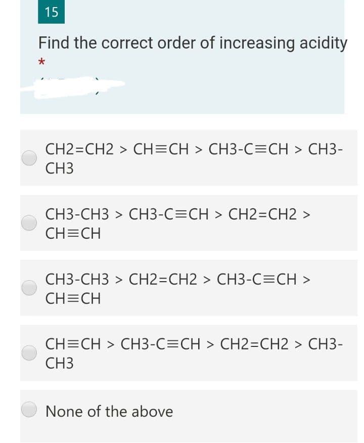 15
Find the correct order of increasing acidity
CH2=CH2 > CH=CH > CH3-C=CH > CH3-
CH3
CH3-CH3 > CH3-C=CH > CH2=CH2 >
CH=CH
CH3-CH3 > CH23DCH2 > CH3-C=CH >
CH=CH
CH=CH > CH3-C=CH > CH2=CH2 > CH3-
CH3
None of the above
