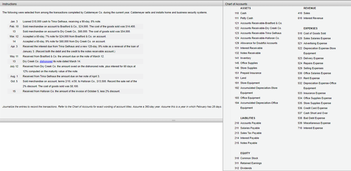 Instructions
Chart of Accounts
ASSETS
REVENUE
The following were selected from among the transactions completed by Caldemeyer Co. during the current year. Caldemeyer sells and installs home and business security systems.
110 Cash
410 Sales
111 Petty Cash
610 Interest Revenue
Jan. 3
Loaned $18.000 cash to Trina Gelhaus, receiving a 90-day, 8% note.
121 Accounts Receivable-Bradford & Co.
Feb. 10
Sold merchandise on account to Bradford & Co., $24,000. The cost of the goods sold was S14,400.
122 Accounts Receivable-Dry Creek Co.
EXPENSES
13
Sold merchandise on account to Dry Creek Co., Ss60,000. The cost of goods sold was 554,000.
123 Accounts Receivable-Trina Gelhaus
510 Cost of Goods Sold
Mar. 12
Accepted a 60-day, 7% note for $24,000 from Bradford & Co. on account.
124 Accounts Receivable-Halloran Co.
520 Sales Salaries Expense
14
Accepted a 60-day, 9% note for S60,000 from Dry Creek Co. on account.
129 Allowance for Doubtful Accounts
521 Advertising Expense
Apr. 3
Received the interest due from Trina Gelhaus and a new 120-day, 9% note as a renewal of the loan of
131 Interest Receivable
522 Depreciation Expense-Store
January 3. (Record both the debit and the credit to the notes receivable account.)
132 Notes Receivable
Equipment
May 11
Received from Bradford & Co. the amount due on the note of March 12.
141 Inventory
523 Delivery Expense
Dry Creek Co. dishonored its note dated March 14.
13
145 Office Supplies
524 Repairs Expense
July 12
Received from Dry Creek Co. the amount owed on the dishonored note, plus interest for 60 days at
146 Store Supplies
529 Selling Expenses
12% computed on the maturity value of the note.
151 Prepaid Insurance
530 Office Salaries Expense
Aug. 1
Received from Trina Gelhaus the amount due on her note of April 3.
181 Land
531 Rent Expense
Oct. 5
Sold merchandise on account, terms 2/10, n/30, to Halloran Co., $13,500. Record the sale net of the
191 Store Equipment
532 Depreciation Expense-Office
2% discount. The cost of goods sold was $8,100.
192 Accumulated Depreciation-Store
Equipment
15
Received from Halloran Co. the amount of the invoice of October 5, less 2% discount.
Equipment
533 Insurance Expense
193 Office Equipment
534 Office Supplies Expense
194 Accumulated Depreciation-Office
535 Store Supplies Expense
Journalize the entries to record the transactions. Refer to the Chart of Accounts for exact wording of account titles. Assume a 360-day year. Assume this is a year in which February has 28 days.
Equipment
536 Credit Card Expense
537 Cash Short and Over
LIABILITIES
538 Bad Debt Expense
210 Accounts Payable
539 Miscellaneous Expense
211 Salaries Payable
710 Interest Expense
213 Sales Tax Payable
214 Interest Payable
215 Notes Payable
EQUITY
310 Common Stock
311 Retained Earnings
312 Dividends
