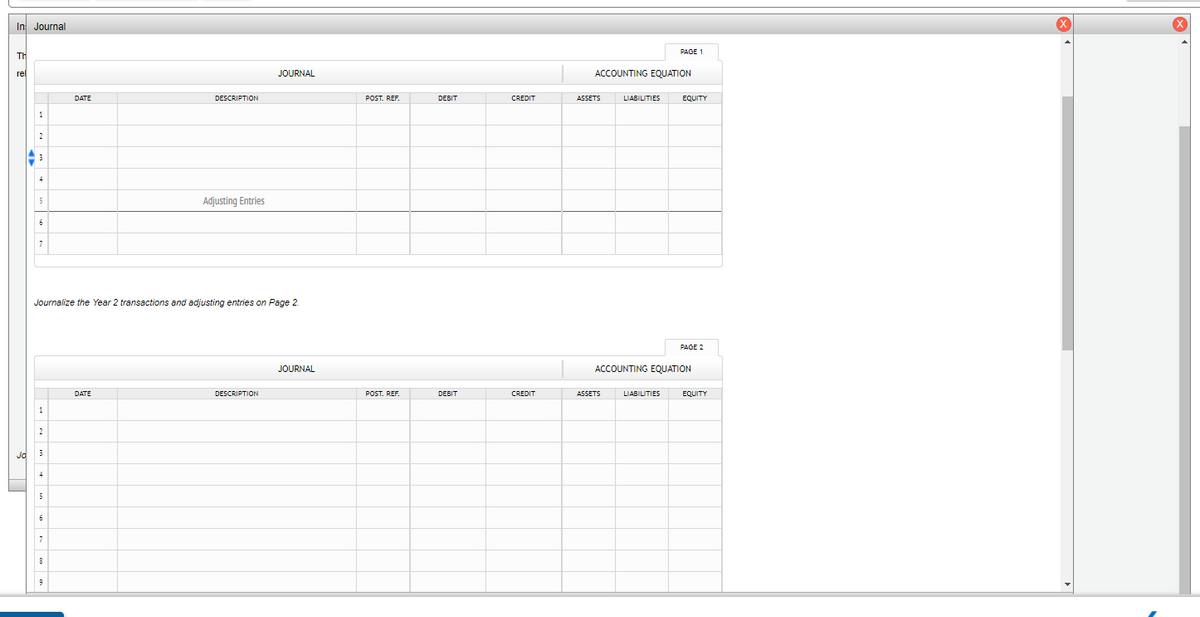 In Journal
PAGE 1
TH
rel
JOURNAL
ACCOUNTING EQUATION
DATE
DESCRIPTION
POST. REF.
DEBIT
CREDIT
ASSETS
LIABILITIES
EQUITY
1
3
Adjusting Entries
Journalize the Year 2 transactions and adjusting entries on Page 2.
PAGE 2
JOURNAL
ACCOUNTING EQUATION
DATE
DESCRIPTION
POST. REF.
DEBIT
CREDIT
ASSETS
LIABILITIES
EQUITY
2
4
5
9
