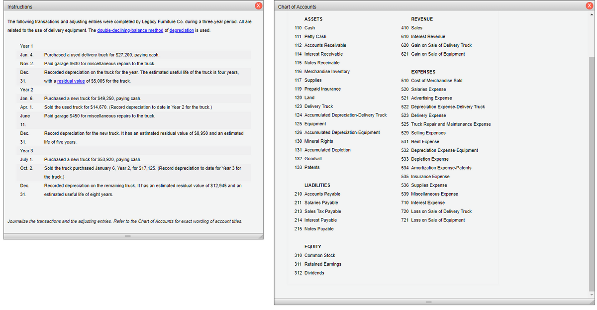 Instructions
Chart of Accounts
ASSETS
REVENUE
The following transactions and adjusting entries were completed by Legacy Furniture Co. during a three-year period. All are
related to the use of delivery equipment. The double-declining-balance method of depreciation is used.
110 Cash
410 Sales
111 Petty Cash
610 Interest Revenue
Year 1
112 Accounts Receivable
620 Gain on Sale of Delivery Truck
Jan. 4.
Purchased a used delivery truck for $27,200, paying cash.
114 Interest Receivable
621 Gain on Sale of Equipment
Nov. 2.
Paid garage S630 for miscellaneous repairs to the truck.
115 Notes Receivable
Dec.
Recorded depreciation on the truck for the year. The estimated useful life of the truck is four years,
116 Merchandise Inventory
EXPENSES
with a residual value of $5,005 for the truck.
31.
117 Supplies
510 Cost of Merchandise Sold
Year 2
119 Prepaid Insurance
520 Salaries Expense
Jan. 6
Purchased a new truck for S49,250, paying cash.
120 Land
521 Advertising Expense
Apг. 1.
Sold the used truck for $14,670. (Record depreciation to date in Year 2 for the truck.)
123 Delivery Truck
522 Depreciation Expense-Delivery Truck
June
Paid garage $450 for miscellaneous repairs to the truck.
124 Accumulated Depreciation-Delivery Truck
523 Delivery Expense
11.
125 Equipment
525 Truck Repair and Maintenance Expense
Dec.
Record depreciation for the new truck. It has an estimated residual value of S8,950 and an estimated
126 Accumulated Depreciation-Equipment
529 Selling Expenses
31.
life of five years.
130 Mineral Rights
531 Rent Expense
Year 3
131 Accumulated Depletion
532 Depreciation Expense-Equipment
July 1.
Purchased a new truck for $53,920, paying cash.
132 Goodwill
533 Depletion Expense
Oct. 2
Sold the truck purchased January 6, Year 2, for $17,125. (Record depreciation to date for Year 3 for
133 Patents
534 Amortization Expense-Patents
the truck.)
535 Insurance Expense
Dec.
Recorded depreciation on the remaining truck. It has an estimated residual value of $12,945 and an
LIABILITIES
536 Supplies Expense
31.
estimated useful life of eight years.
210 Accounts Payable
539 Miscellaneous Expense
211 Salaries Payable
710 Interest Expense
213 Sales Tax Payable
720 Loss on Sale of Delivery Truck
Journalize the transactions and the adjusting entries. Refer to the Chart of Accounts for exact wording of account titles.
214 Interest Payable
721 Loss on Sale of Equipment
215 Notes Payable
EQUITY
310 Common Stock
311 Retained Earnings
312 Dividends
