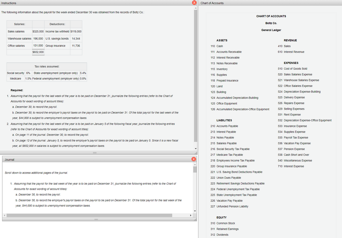 Instructions
Chart of Accounts
The following information about the payroll for the week ended December 30 was obtained from the records of Boltz Co.:
CHART OF ACCOUNTS
Boltz Co.
Salaries:
Deductions:
General Ledger
Sales salaries
$325,000 Income tax withheld $119,000
Warehouse salaries 196,000 U.S. savings bonds
14,344
ASSETS
REVENUE
Office salaries
131,000 Group insurance
11,736
110 Cash
410 Sales
$652,000
111 Accounts Receivable
610 Interest Revenue
112 Interest Receivable
113 Notes Receivable
EXPENSES
Tax rates assumed:
115 Inventory
510 Cost of Goods Sold
Social security 6%
State unemployment (employer only) 5.4%
116 Supplies
520 Sales Salaries Expense
Medicare
1.5% Federal unemployment (employer only) 0.8%
118 Prepaid Insurance
521 Warehouse Salaries Expense
120 Land
522 Office Salaries Expense
Required:
123 Building
524 Depreciation Expense-Building
1. Assuming that the payroll for the last week of the year is to be paid on December 31, journalize the following entries (refer to the Chart of
124 Accumulated Depreciation-Building
525 Delivery Expense
Accounts for exact wording of account titles):
125 Office Equipment
526 Repairs Expense
a. December 30, to record the payroll.
126 Accumulated Depreciation-Office Equipment
529 Selling Expenses
b. December 30, to record the employer's payroll taxes on the payroll to be paid on December 31. Of the total payroll for the last week of the
531 Rent Expense
year, $44,000 is subject to unemployment compensation taxes.
LIABILITIES
532 Depreciation Expense-Office Equipment
2. Assuming that the payroll for the last week of the year is to be paid on January 5 of the following fiscal year, journalize the following entries
210 Accounts Payable
533 Insurance Expense
(refer to the Chart of Accounts for exact wording of account titles):
213 Interest Payable
534 Supplies Expense
a. On page 11 of the journal: December 30, to record the payroll.
214 Notes Payable
535 Payroll Tax Expense
b. On page 12 of the journal: January 5, to record the employer's payroll taxes on the payroll to be paid on January 5. Since it is a new fiscal
215 Salaries Payable
536 Vacation Pay Expense
year, all $652,000 in salaries is subject to unemployment compensation taxes.
216 Social Security Tax Payable
537 Pension Expense
217 Medicare Tax Payable
538 Cash Short and Over
Journal
218 Employees Income Tax Payable
540 Miscellaneous Expense
220 Group Insurance Payable
710 Interest Expense
Scroll down to access additional pages of the journal.
221 U.S. Saving Bond Deductions Payable
222 Union Dues Payable
1. Assuming that the payroll for the last week of the year is to be paid on December 31, journalize the following entries (refer to the Chart of
223 Retirement Savings Deductions Payable
Accounts for exact wording of account titles):
224 Federal Unemployment Tax Payable
a. December 30, to record the payroll.
225 State Unemployment Tax Payable
b. December 30, to record the employer's payroll taxes on the payroll to be paid on December 31. Of the total payroll for the last week of the
226 Vacation Pay Payable
year, $44,000 is subject to unemployment compensation taxes.
227 Unfunded Pension Liability
EQUITY
310 Common Stock
311 Retained Earnings
312 Dividends
