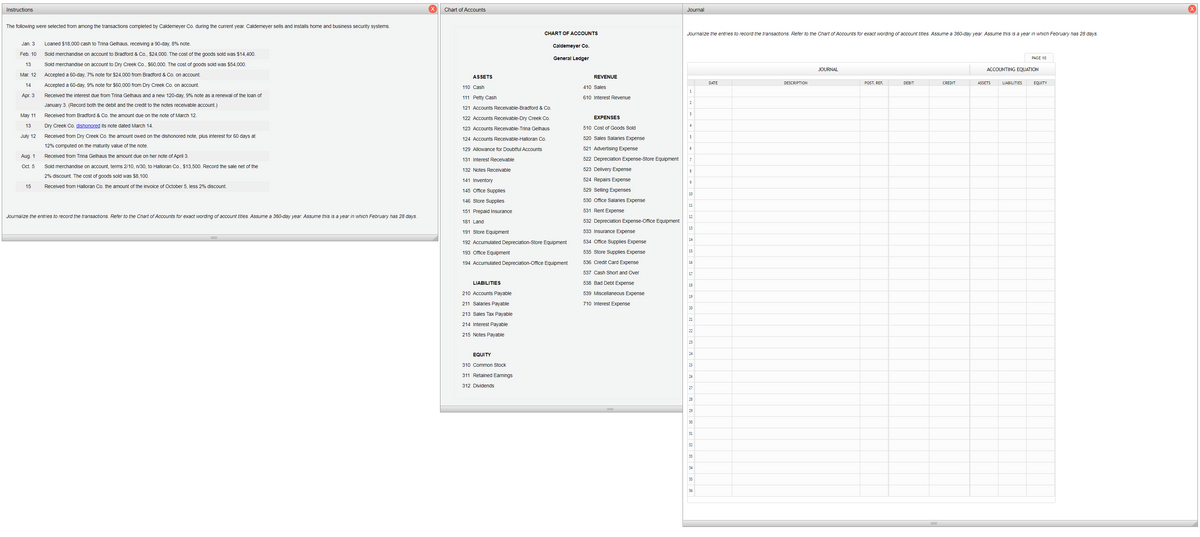 Instructions
Chart of Accounts
Journal
The following were selected from among the transactions completed by Caldemeyer Co. during the current year. Caldemeyer sells and installs home and business security systems.
CHART OF ACCOUNTS
Journalize the entries to record the transactions. Refer to the Chart of Accounts for exact wording of account titles. Assume a 360-day year. Assume this is a year in which February has 28 days.
Jan. 3
Loaned $18,000 cash to Trina Gelhaus, receiving a 90-day, 8% note.
Caldemeyer Co.
Feb. 10
Sold merchandise on account to Bradford & Co., $24,000. The cost of the goods sold was $14,400.
General Ledger
PAGE 10
13
Sold merchandise on account to Dry Creek Co., $60.000. The cost of goods sold was $54,000.
JOURNAL
ACCOUNTING EQUATION
Mar. 12
Accepted a 60-day, 7% note for $24,000 from Bradford & Co. on account.
ASSETS
REVENUE
14
Accepted a 60-day, 9% note for $60,000 from Dry Creek Co. on account.
DATE
DESCRIPTION
POST. REF.
DEBIT
CREDIT
ASSETS
LIABILITIES
EQUITY
110 Cash
410 Sales
1
Apг. 3
Received the interest due from Trina Gelhaus and a new 120-day, 9% note as a renewal of the loan of
111 Petty Cash
610 Interest Revenue
2
January 3. (Record both the debit and the credit to the notes receivable account.)
121 Accounts Receivable-Bradford & Co.
May 11
Received from Bradford & Co. the amount due on the note of March 12.
EXPENSES
122 Accounts Receivable-Dry Creek Co.
13
Dry Creek Co. dishonored its note dated March 14.
4
123 Accounts Receivable-Trina Gelhaus
510 Cost of Goods Sold
July 12
Received from Dry Creek Co. the amount owed on the dishonored note, plus interest for 60 days at
124 Accounts Receivable-Halloran Co.
520 Sales Salaries Expense
5
12% computed on the maturity value of the note.
129 Allowance for Doubtful Accounts
521 Advertising Expense
Aug. 1
Received from Trina Gelhaus the amount due on her note of April 3.
131 Interest Receivable
522 Depreciation Expense-Store Equipment
Oct. 5
Sold merchandise on account, terms 2/10, n/30, to Halloran Co., $13,500. Record the sale net of the
132 Notes Receivable
523 Delivery Expense
2% discount. The cost of goods sold was $8,100.
141 Inventory
524 Repairs Expense
9
15
Received from Halloran Co. the amount of the invoice of October 5, less 2% discount.
145 Office Supplies
529 Selling Expenses
10
146 Store Supplies
530 Office Salaries Expense
11
151 Prepaid Insurance
531 Rent Expense
Journalize the entries to record the transactions. Refer to the Chart of Accounts for exact wording of account titles. Assume a 360-day year. Assume this is a year in which February has 28 days.
12
181 Land
532 Depreciation Expense-Office Equipment
13
191 Store Equipment
533 Insurance Expense
14
192 Accumulated Depreciation-Store Equipment
534 Office Supplies Expense
193 Office Equipment
535 Store Supplies Expense
15
194 Accumulated Depreciation-Office Equipment
536 Credit Card Expense
16
537 Cash Short and Over
17
LIABILITIES
538 Bad Debt Expense
18
210 Accounts Payable
539 Miscellaneous Expense
19
211 Salaries Payable
710 Interest Expense
20
213 Sales Tax Payable
21
214 Interest Payable
22
215 Notes Payable
23
EQUITY
24
310 Common Stock
25
311 Retained Earnings
26
312 Dividends
27
28
29
30
31
32
33
34
35
36
