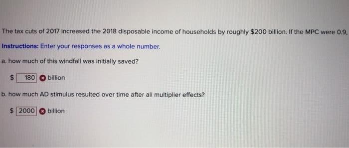 The tax cuts of 2017 increased the 2018 disposable income of households by roughly $200 billion. If the MPC were 0.9,
Instructions: Enter your responses as a whole number.
a. how much of this windfall was initially saved?
%24
180
billion
b. how much AD stimulus resulted over time after all multiplier effects?
$ 2000
billion
