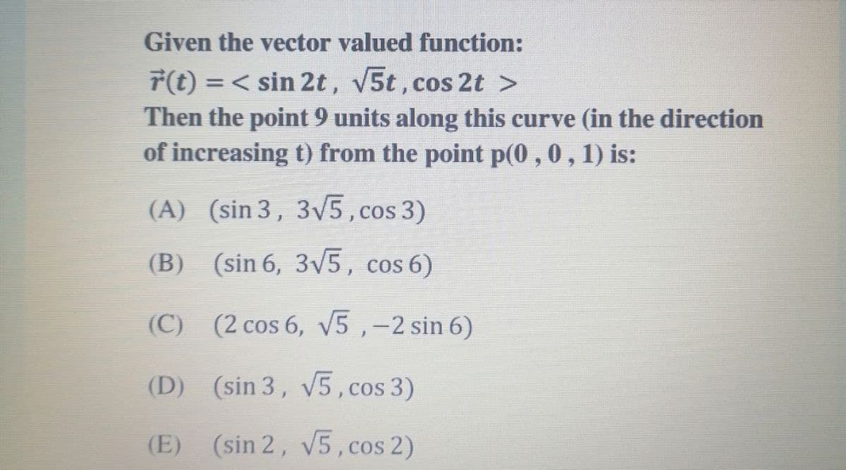 Given the vector valued function:
r(t) =< sin 2t, 5t,cos 2t >
Then the point 9 units along this curve (in the direction
of increasing t) from the point p(0 , 0 , 1) is:
%3D
(A) (sin 3, 3V5,cos 3)
(B) (sin 6, 3v5, cos 6)
(C) (2 cos 6, v5,-2 sin 6)
(D) (sin 3, v5, cos 3)
(E) (sin 2, v5,cos 2)
