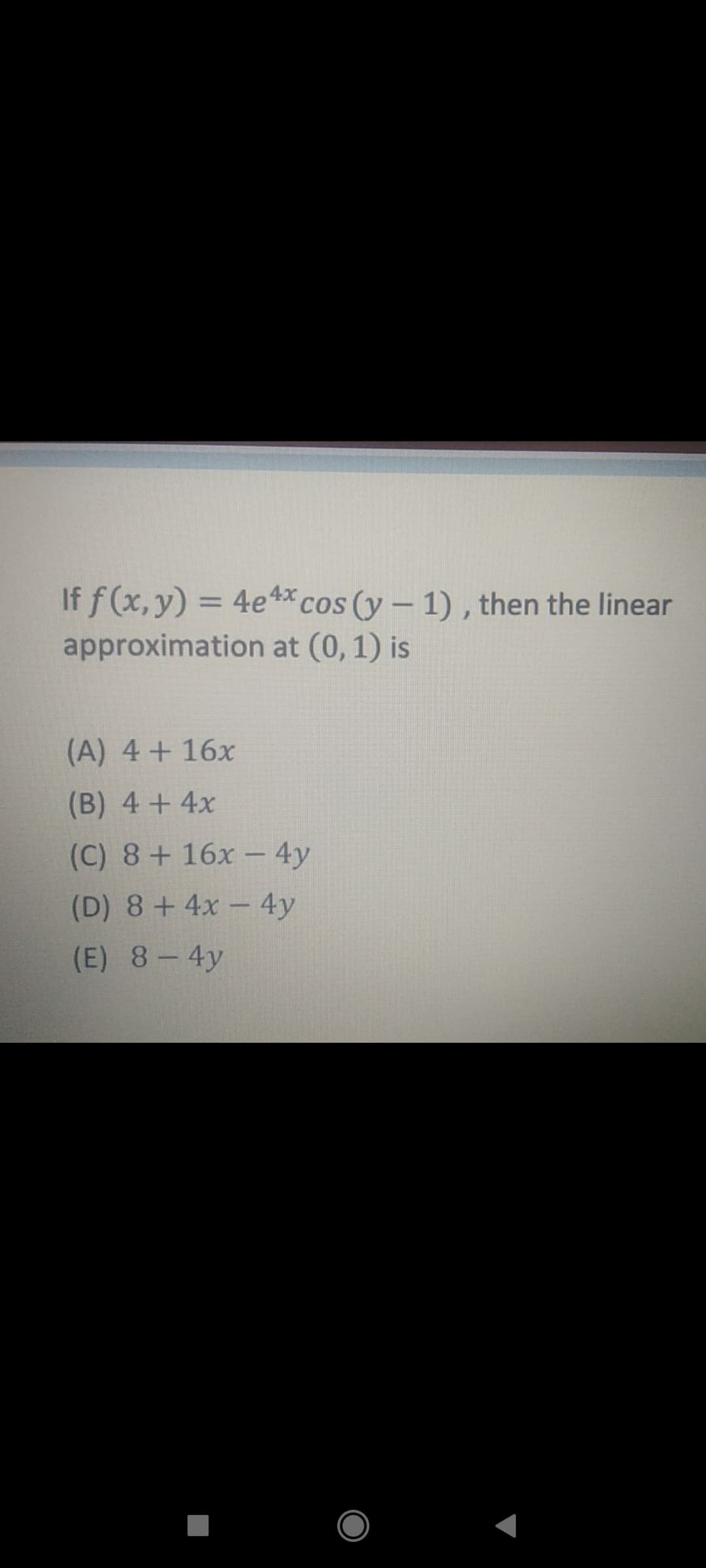 If f (x, y) = 4e 4*cos (y- 1) , then the linear
approximation at (0, 1) is
%3D
(A) 4+16x
(B) 4+4x
(C) 8+ 16x -4y
(D) 8+4x- 4y
(E) 8-4y
