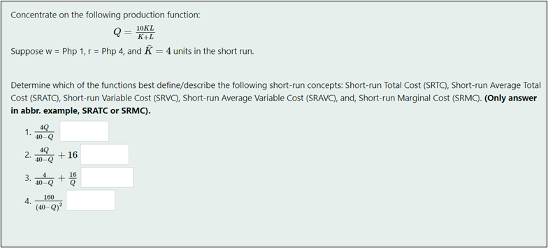 Concentrate on the following production function:
10KL
K+L
Suppose w = Php 1, r = Php 4, and K = 4 units in the short run.
Determine which of the functions best define/describe the following short-run concepts: Short-run Total Cost (SRTC), Short-run Average Total
Cost (SRATC), Short-run Variable Cost (SRVC), Short-run Average Variable Cost (SRAVC), and, Short-run Marginal Cost (SRMC). (Only answer
in abbr. example, SRATC or SRMC).
4Q
1.
40-Q
4Q
2.
+16
40-Q
16
+
40-Q
160
(40-Q)²
3.
4.