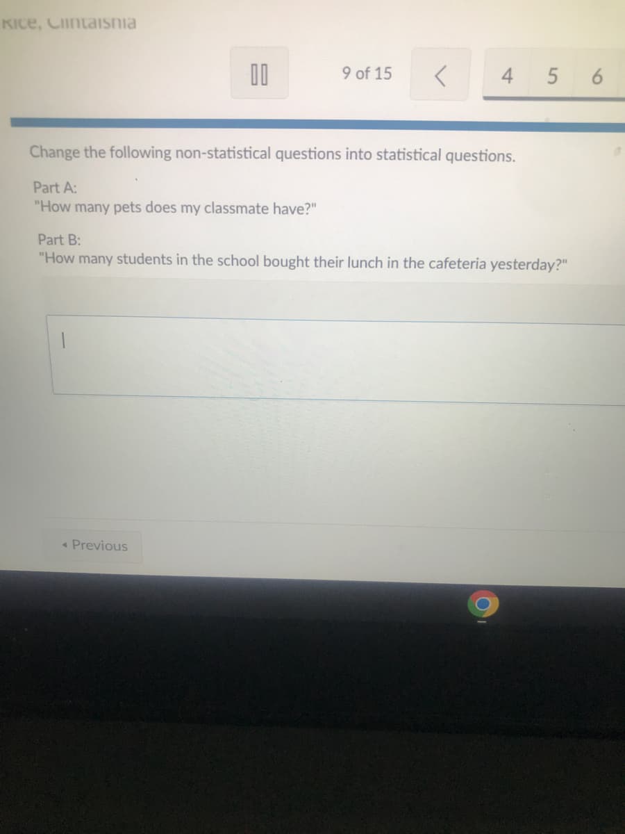 KICE, Cintaishia
00
9 of 15
< Previous
<
4
Change the following non-statistical questions into statistical questions.
Part A:
"How many pets does my classmate have?"
5 6
Part B:
"How many students in the school bought their lunch in the cafeteria yesterday?"