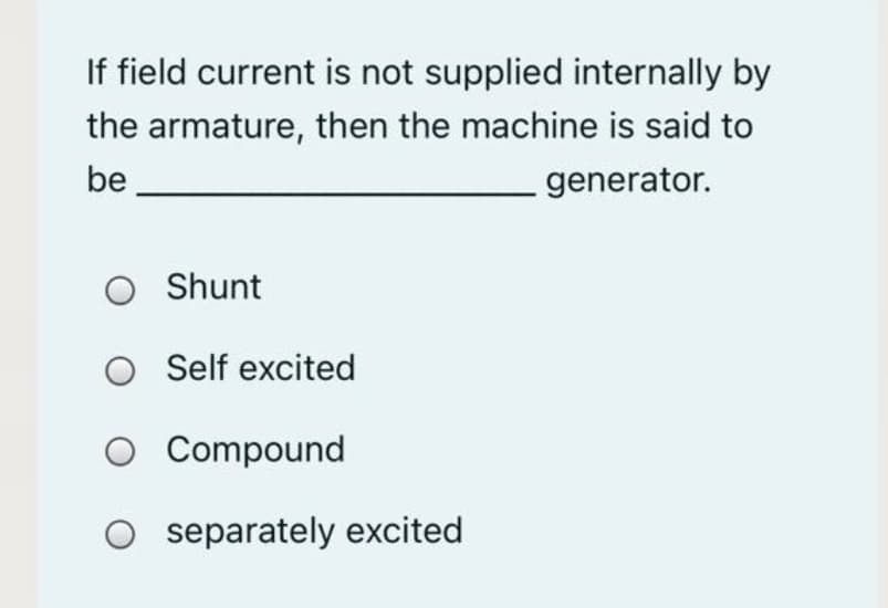 If field current is not supplied internally by
the armature, then the machine is said to
be
generator.
O Shunt
O Self excited
O Compound
O separately excited
