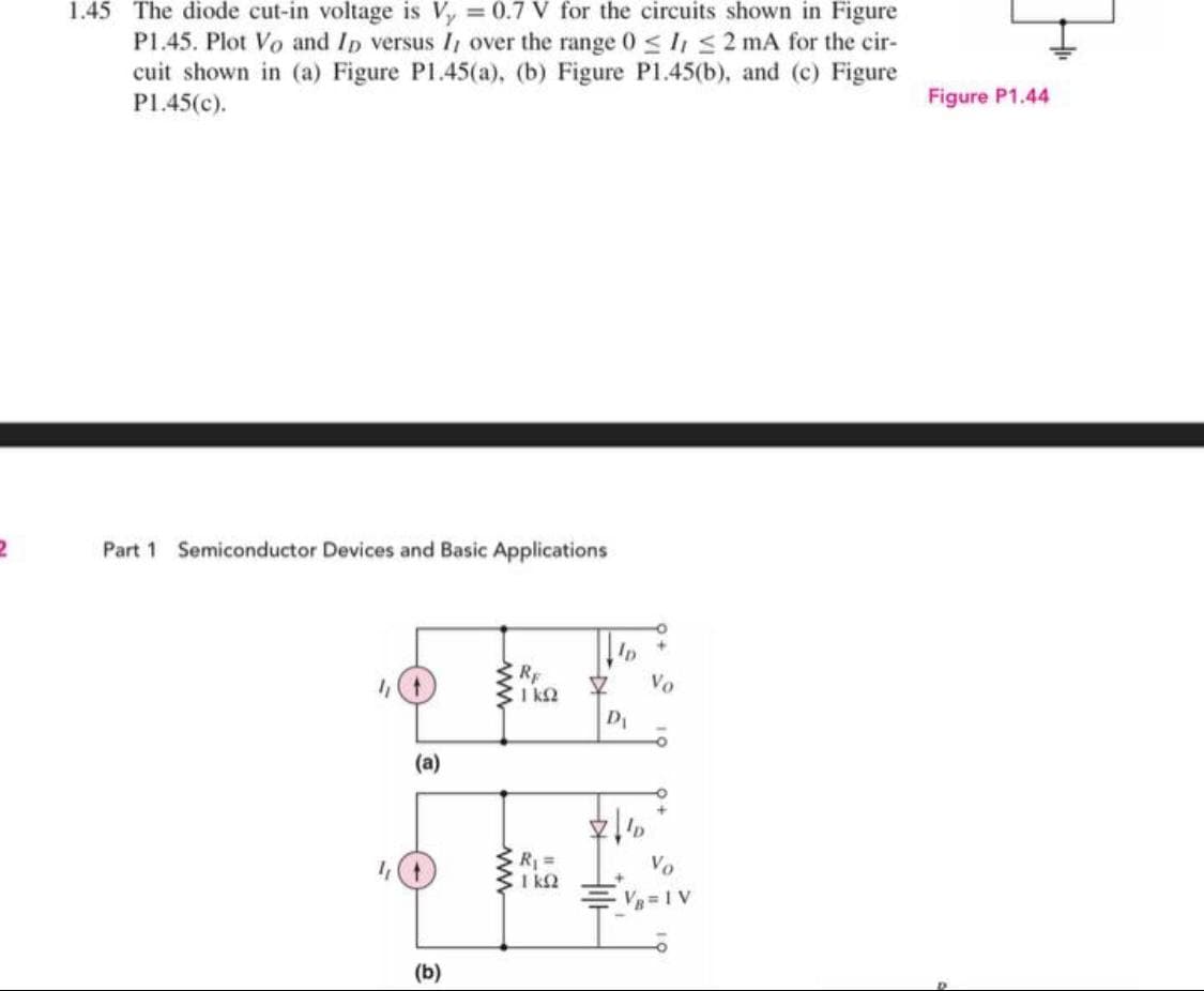 1.45 The diode cut-in voltage is Vy 0.7 V for the circuits shown in Figure
P1.45. Plot Vo and Ip versus I, over the range 0 <lis2 mA for the cir-
cuit shown in (a) Figure P1.45(a), (b) Figure P1.45(b), and (c) Figure
P1.45(c).
Figure P1.44
Part 1 Semiconductor Devices and Basic Applications
RF
CI k2
Vo
D1
(a)
ER=
I kQ
Vo
VB 1 V
(b)
