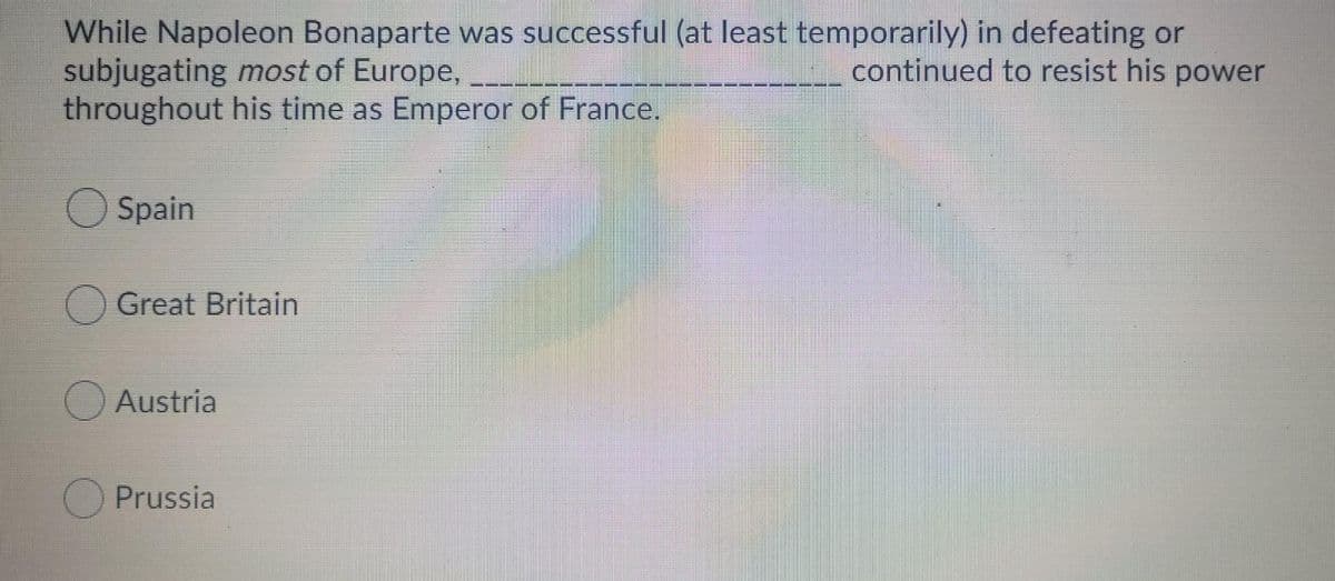 While Napoleon Bonaparte was successful (at least temporarily) in defeating or
subjugating most of Europe,
throughout his time as Emperor of France.
continued to resist his power
O Spain
O Great Britain
O Austria
Prussia
