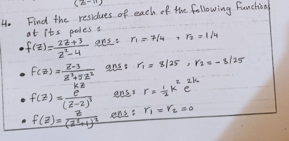 Find the residues. of each of the fellowing funchions
at its poles e
•f(z)= 22+3
40
ans:
ri= 714
z-4
Fcz) =_Z-3
Z4522
ans : ri = 8/25 , r2= -8/25
r2 = - 8/25
%3D
2 2k
ans 3 r = k e
• f(Z) =
(Z-2)
f(Z)=
e
%3D
