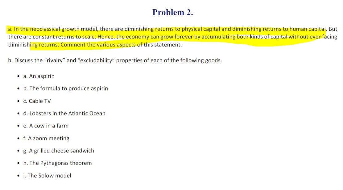 Problem 2.
a. In the neoclassical growth model, there are diminishing returns to physical capital and diminishing returns to human capital. But
there are constant returns to scale. Hence, the economy can grow forever by accumulating both kinds of capital without ever facing
diminishing returns. Comment the various aspects of this statement.
b. Discuss the "rivalry" and "excludability" properties of each of the following goods.
• a. An aspirin
• b. The formula to produce aspirin
• c. Cable TV
• d. Lobsters in the Atlantic Ocean
• e. A cow in a farm
• f. A zoom meeting
• g. A grilled cheese sandwich
• h. The Pythagoras theorem
• i. The Solow model
