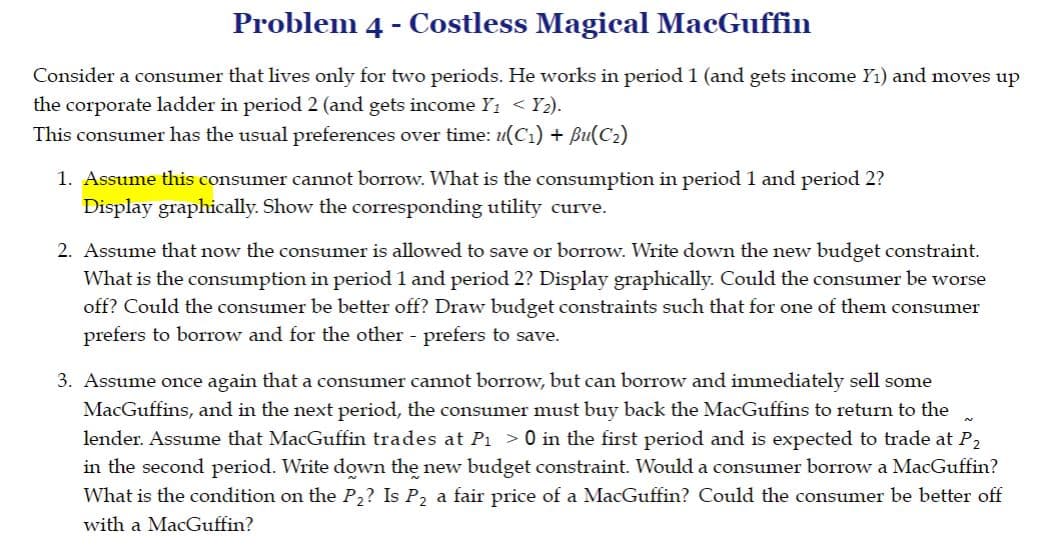 Problem 4 - Costless Magical MacGuffin
Consider a consumer that lives only for two periods. He works in period 1 (and gets income Y1) and moves up
the corporate ladder in period 2 (and gets income Y1 < Y2).
This consumer has the usual preferences over time: u(C1) + Bu(C2)
1. Assume this consumer cannot borrow. What is the consumption in period 1 and period 2?
Display graphically. Show the corresponding utility curve.
2. Assume that now the consumer is allowed to save or borrow. Write down the new budget constraint.
What is the consumption in period 1 and period 2? Display graphically. Could the consumer be worse
off? Could the consumer be better off? Draw budget constraints such that for one of them consumer
prefers to borrow and for the other - prefers to save.
3. Assume once again that a consumer cannot borrow, but can borrow and immediately sell some
MacGuffins, and in the next period, the consumer must buy back the MacGuffins to return to the
lender. Assume that MacGuffin trades at P1 >0 in the first period and is expected to trade at P,
in the second period. Write down the new budget constraint. Would a consumer borrow a MacGuffin?
What is the condition on the P,? Is P, a fair price of a MacGuffin? Could the consumer be better off
with a MacGuffin?
