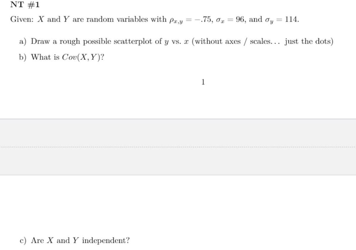 NT #1
Given: X and Y are random variables with pr,y
-.75, o, = 96, and oy
= 114.
%3D
a) Draw a rough possible scatterplot of y vs. x (without axes / scales... just the dots)
b) What is Cov(X,Y)?
c) Are X and Y independent?
