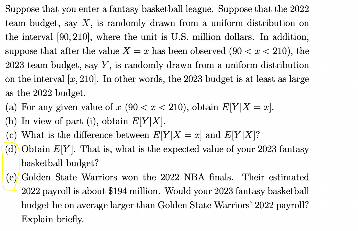 Suppose that you enter a fantasy basketball league. Suppose that the 2022
team budget, say X, is randomly drawn from a uniform distribution on
the interval [90, 210], where the unit is U.S. million dollars. In addition,
suppose that after the value X = x has been observed (90 < x < 210), the
2023 team budget, say Y, is randomly drawn from a uniform distribution
on the interval [x, 210]. In other words, the 2023 budget is at least as large
as the 2022 budget.
(a) For any given value of x (90 < x < 210), obtain E[Y|X = x].
(b) In view of part (i), obtain E[Y|X].
(c) What is the difference between E[Y|X = x] and E[Y|X]?
(d) Obtain E[Y]. That is, what is the expected value of your 2023 fantasy
basketball budget?
(e) Golden State Warriors won the 2022 NBA finals. Their estimated
2022 payroll is about $194 million. Would your 2023 fantasy basketball
budget be on average larger than Golden State Warriors' 2022 payroll?
Explain briefly.