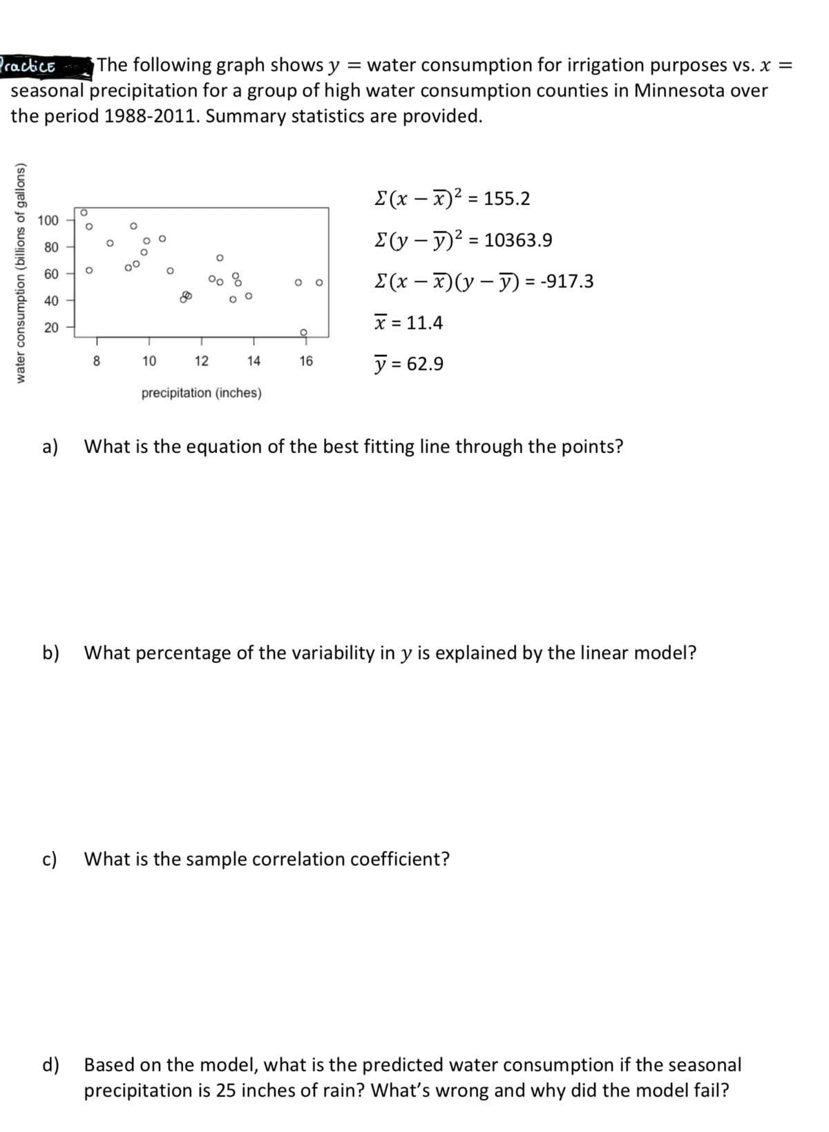 Practice
seasonal precipitation for a group of high water consumption counties in Minnesota over
the period 1988-2011. Summary statistics are provided.
The following graph shows y = water consumption for irrigation purposes vs. x =
%3D
Σ(x-= 155.2
|
100
E(y – y)? = 10363.9
80
60 -
E(x – x)(y – ) = -917.3
40 -
x = 11.4
20
y = 62.9
8
10
12
14
16
precipitation (inches)
a) What is the equation of the best fitting line through the points?
b) What percentage of the variability in y is explained by the linear model?
c)
What is the sample correlation coefficient?
d)
Based on the model, what is the predicted water consumption if the seasonal
precipitation is 25 inches of rain? What's wrong and why did the model fail?
water consumption (billions of gallons)
00 a
