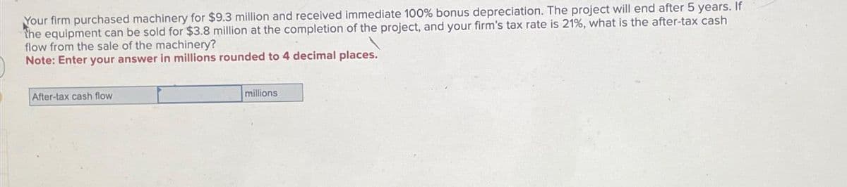 Your firm purchased machinery for $9.3 million and received immediate 100% bonus depreciation. The project will end after 5 years. If
the equipment can be sold for $3.8 million at the completion of the project, and your firm's tax rate is 21%, what is the after-tax cash
flow from the sale of the machinery?
Note: Enter your answer in millions rounded to 4 decimal places."
After-tax cash flow
millions