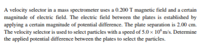 A velocity selector in a mass spectrometer uses a 0.200 T magnetic field and a certain
magnitude of electric field. The electric field between the plates is established by
applying a certain magnitude of potential difference. The plate separation is 2.00 cm.
The velocity selector is used to select particles with a speed of 5.0 x 10ʻm's. Determine
the applied potential difference between the plates to select the particles.
