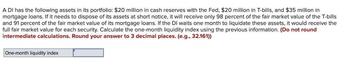 A DI has the following assets in its portfolio: $20 million in cash reserves with the Fed, $20 million in T-bills, and $35 million in
mortgage loans. If it needs to dispose of its assets at short notice, it will receive only 98 percent of the fair market value of the T-bills
and 91 percent of the fair market value of its mortgage loans. If the DI waits one month to liquidate these assets, it would receive the
full fair market value for each security. Calculate the one-month liquidity index using the previous information. (Do not round
intermediate calculations. Round your answer to 3 decimal places. (e.g., 32.161))
One-month liquidity index
