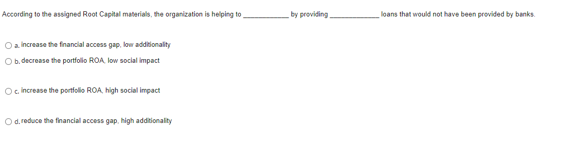 According to the assigned Root Capital materials, the organization is helping to
O a. increase the financial access gap, low additionality
O b. decrease the portfolio ROA, low social impact.
O c. increase the portfolio ROA, high social impact
O d. reduce the financial access gap, high additionality
by providing
loans that would not have been provided by banks.