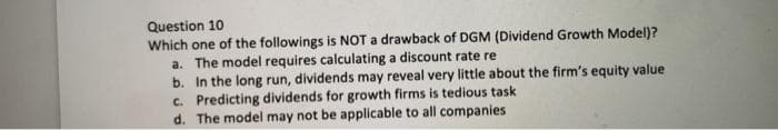 Question 10
Which one of the followings is NOT a drawback of DGM (Dividend Growth Model)?
a. The model requires calculating a discount rate re
b. In the long run, dividends may reveal very little about the firm's equity value
c. Predicting dividends for growth firms is tedious task
d. The model may not be applicable to all companies