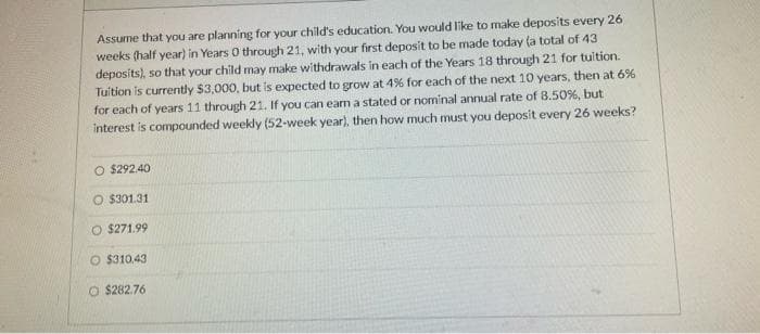 Assume that you are planning for your child's education. You would like to make deposits every 26
weeks (half year) in Years 0 through 21, with your first deposit to be made today (a total of 43
deposits), so that your child may make withdrawals in each of the Years 18 through 21 for tuition.
Tuition is currently $3,000, but is expected to grow at 4% for each of the next 10 years, then at 6%
for each of years 11 through 21. If you can earn a stated or nominal annual rate of 8.50%, but
interest is compounded weekly (52-week year), then how much must you deposit every 26 weeks?
O $292.40
O $301.31
O $271.99
O $310.43
O $282.76