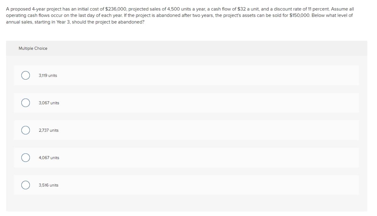 A proposed 4-year project has an initial cost of $236,000, projected sales of 4,500 units a year, a cash flow of $32 a unit, and a discount rate of 11 percent. Assume all
operating cash flows occur on the last day of each year. If the project is abandoned after two years, the project's assets can be sold for $150,000. Below what level of
annual sales, starting in Year 3, should the project be abandoned?
Multiple Choice
O
3,119 units
3,067 units
2,737 units
4,067 units
3,516 units