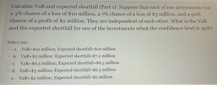 Calculate VaR and expected shortfall (Part 1): Suppose that each of two investments has
a 3% chance of a loss of $1o million, a 7% chance of a loss of $3 million, and a 90%
chance of a profit of $2 million. They are independent of each other. What is the VaR
and the expected shortfall for one of the investments when the confidence level is 95%?
Select one:
O a. VaR=$10 million; Expected shortfall=$10 million
O b. VaR=$3 million; Expected shortfall=$7.2 million
O c. VaR=$65 million; Expected shortfall-$6.5 million
O d. VaR=$3 million; Expected shortfall-$6.5 million
O e. VaR=$2 million; Expected shortfall-$6 million
