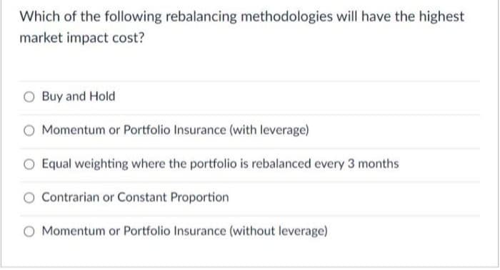 Which of the following rebalancing methodologies will have the highest
market impact cost?
Buy and Hold
Momentum or Portfolio Insurance (with leverage)
O Equal weighting where the portfolio is rebalanced every 3 months
Contrarian or Constant Proportion
O Momentum or Portfolio Insurance (without leverage)
