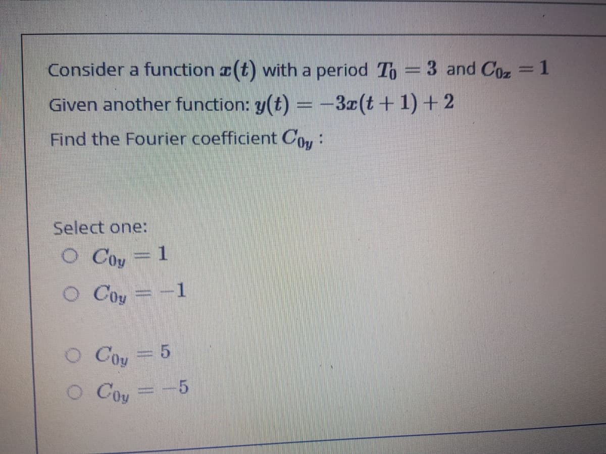 Consider a function r(t) with a period To = 3 and Coz =1
Given another function: y(t) = -3z(t+ 1) + 2
Find the Fourier coefficient COu:
Select one:
O Coy = 1
O Coy
O Coy
O Coy
=
