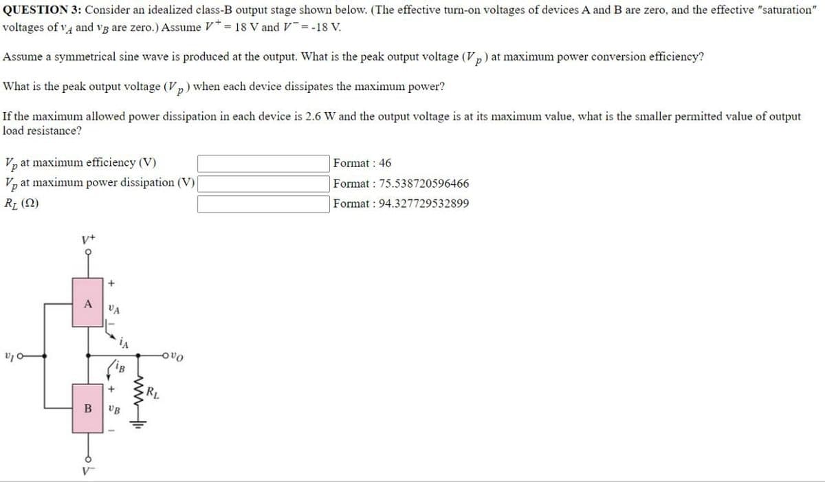 QUESTION 3: Consider an idealized class-B output stage shown below. (The effective turn-on voltages of devices A and B are zero, and the effective "saturation"
voltages of vĄ and vg are zero.) Assume V = 18 V and v =-18 V.
Assume a symmetrical sine wave is produced at the output. What is the peak output voltage (V
at maximum power conversion efficiency?
What is the peak output voltage (Vp) when each device dissipates the maximum power?
If the maximum allowed power dissipation in each device is 2.6 W and the output voltage is at its maximum value, what is the smaller permitted value of output
load resistance?
V, at maximum efficiency (V)
Format : 46
Vp
at maximum power dissipation (V)
Format : 75.538720596466
R1 (2)
Format : 94.327729532899
v+
VA
Ovo
(iB
+
RL
VB
V-
