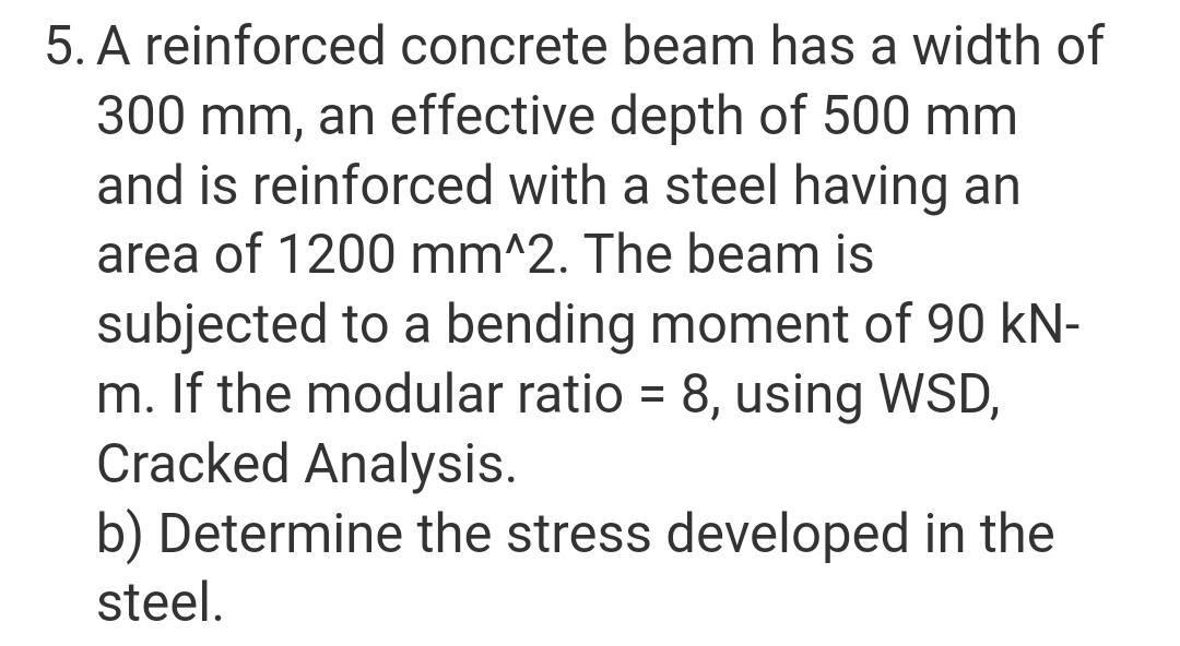 5. A reinforced concrete beam has a width of
300 mm, an effective depth of 500 mm
and is reinforced with a steel having an
area of 1200 mm^2. The beam is
subjected to a bending moment of 90 kN-
m. If the modular ratio = 8, using WSD,
Cracked Analysis.
b) Determine the stress developed in the
steel.
