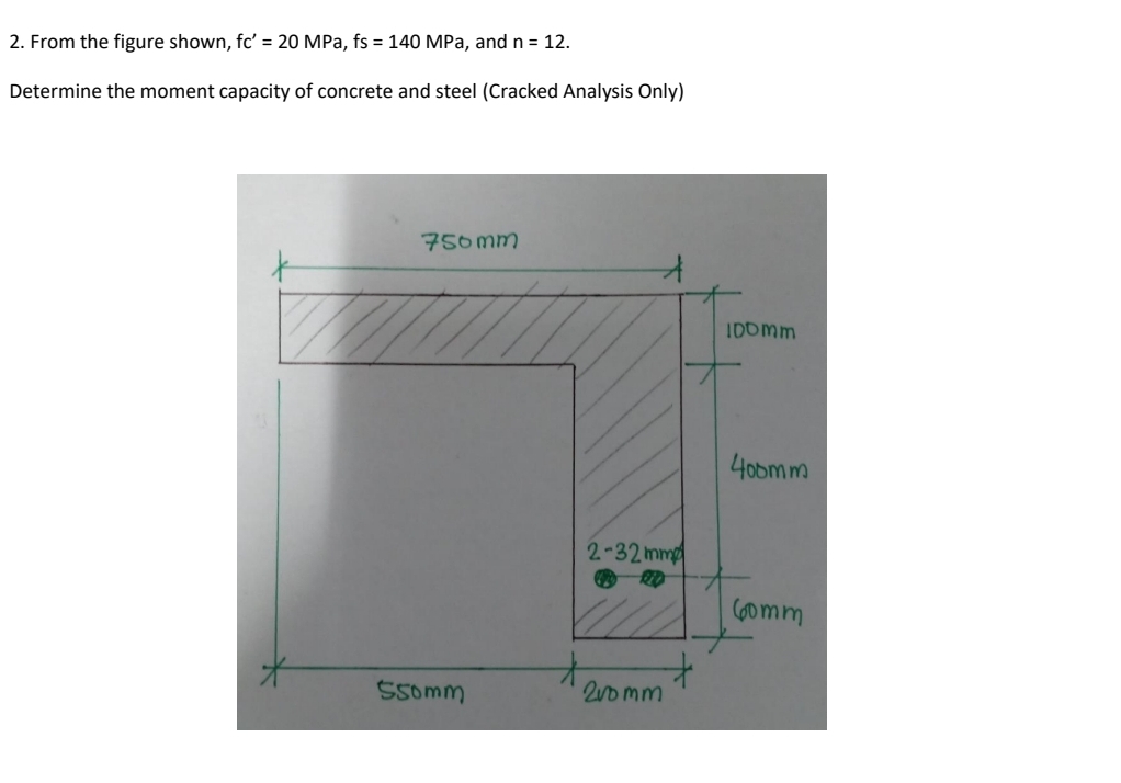 2. From the figure shown, fc' = 20 MPa, fs = 140 MPa, and n = 12.
Determine the moment capacity of concrete and steel (Cracked Analysis Only)
750mm
IDOmm
4obm m
2-32 mm
Gomm
Ssomm
2uo mm
