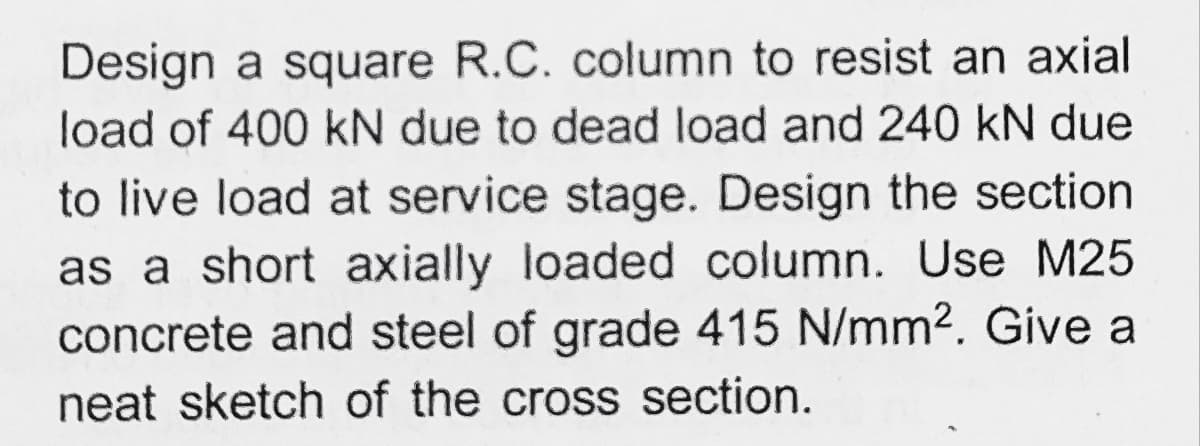 Design a square R.C. column to resist an axial
load of 400 kN due to dead load and 240 kN due
to live load at service stage. Design the section
as a short axially loaded column. Use M25
concrete and steel of grade 415 N/mm2. Give a
neat sketch of the cross section.
