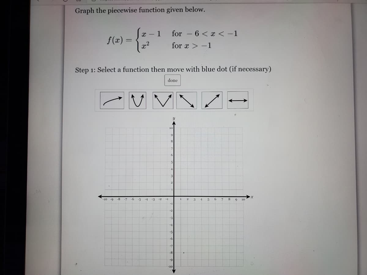 Graph the piecewise function given below.
1
for – 6 < x <-1
f(x) =
,2
for x > -1
Step 1: Select a function then move with blue dot (if necessary)
done
10
10 -9
-8
-7
-6
-5
-4
-1
3
8
9
10
-1
-4
-5
-6
-8
-9
-10
