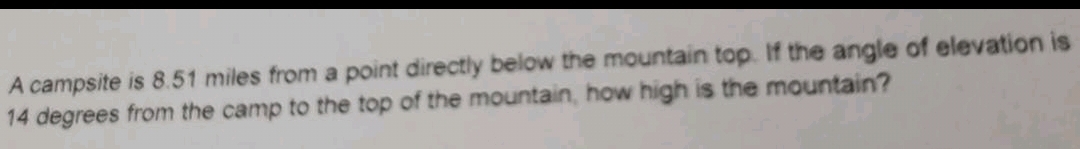 A campsite is 8.51 miles from a point directly below the mountain top. If the angle of elevation is
14 degrees from the camp to the top of the mountain, how high is the mountain?
