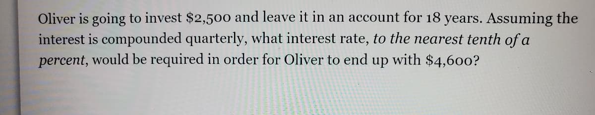 Oliver is going to invest $2,500 and leave it in an account for 18 years. Assuming the
interest is compounded quarterly, what interest rate, to the nearest tenth of a
percent, would be required in order for Oliver to end up with $4,600?
