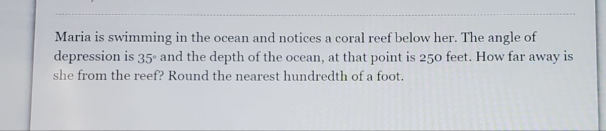 Maria is swimming in the ocean and notices a coral reef below her. The angle of
depression is 35° and the depth of the ocean, at that point
is
250
feet. How far
away
is
she from the reef? Round the nearest hundredth of a foot.
