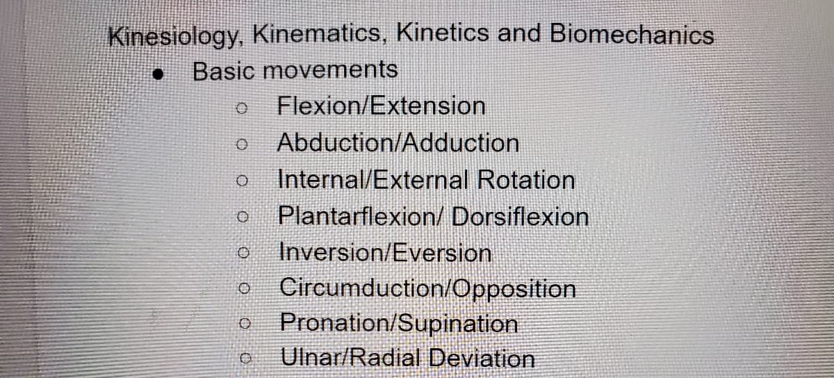Kinesiology, Kinematics, Kinetics and Biomechanics
Basic movements
Flexion/Extension
Abduction/Adduction
Internal/External Rotation
Plantarflexion/ Dorsiflexion
Inversion/Eversion
Circumduction/Opposition
Pronation/Supination
Ulnar/Radial Deviation
