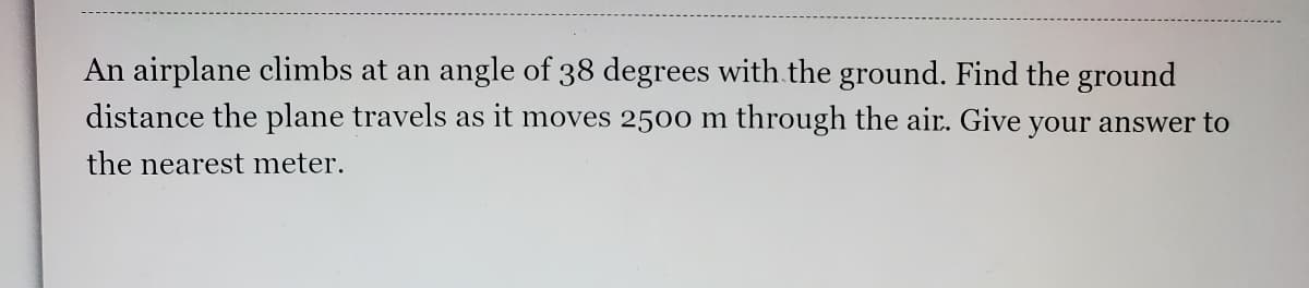 An airplane climbs at an angle of 38 degrees with the ground. Find the ground
distance the plane travels as it moves 2500 m through the air. Give your answer to
the nearest meter.
