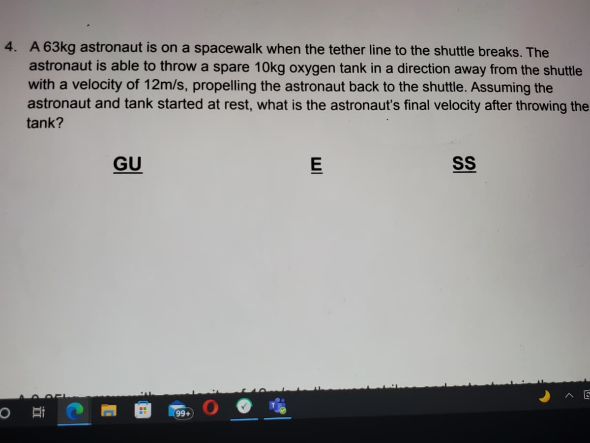 4. A 63kg astronaut is on a spacewalk when the tether line to the shuttle breaks. The
astronaut is able to throw a spare 10kg oxygen tank in a direction away from the shuttle
with a velocity of 12m/s, propelling the astronaut back to the shuttle. Assuming the
astronaut and tank started at rest, what is the astronaut's final velocity after throwing the
tank?
GU
E
99+
SI
